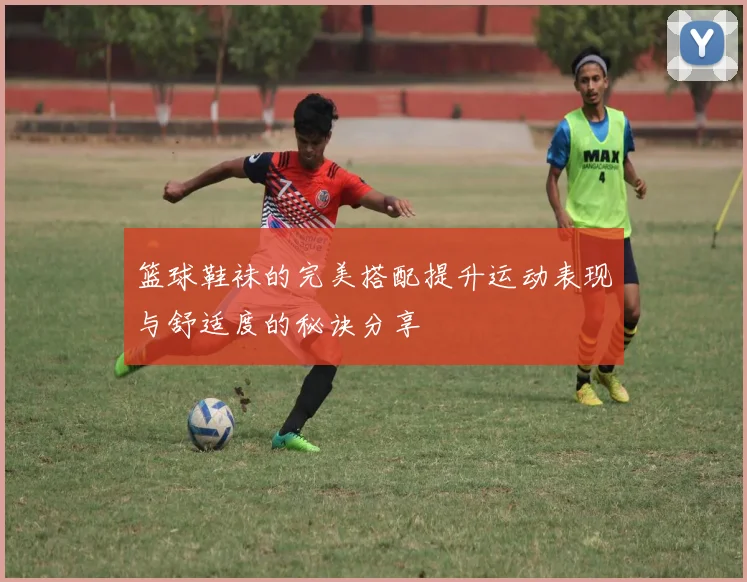 篮球鞋袜的完美搭配提升运动表现与舒适度的秘诀分享