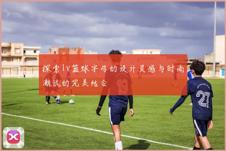 探索lv篮球字母的设计灵感与时尚潮流的完美结合