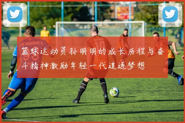 篮球运动员孙明明的成长历程与奋斗精神激励年轻一代追逐梦想