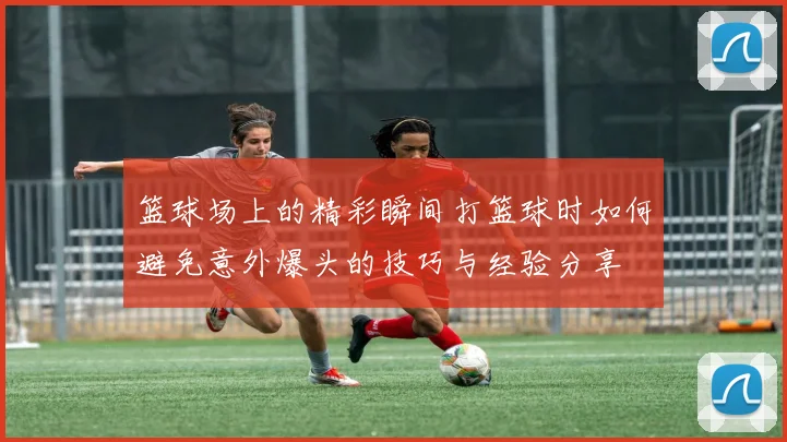 篮球场上的精彩瞬间打篮球时如何避免意外爆头的技巧与经验分享