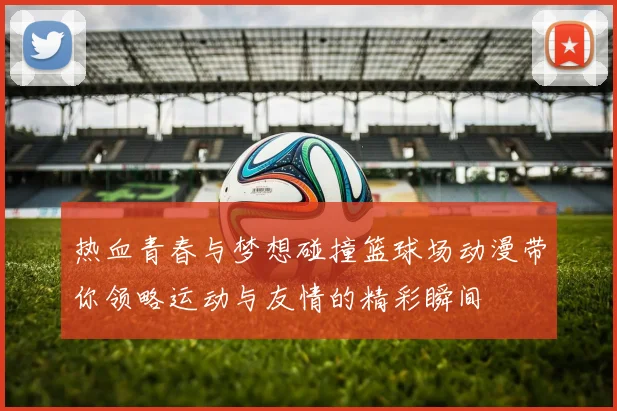 热血青春与梦想碰撞篮球场动漫带你领略运动与友情的精彩瞬间