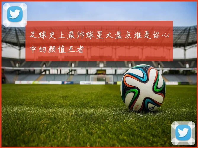 足球史上最帅球星大盘点谁是你心中的颜值王者