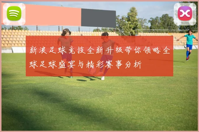 新浪足球竞技全新升级带你领略全球足球盛宴与精彩赛事分析