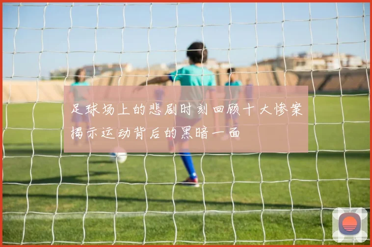 足球场上的悲剧时刻回顾十大惨案揭示运动背后的黑暗一面