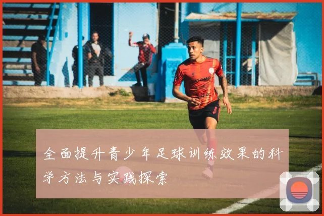 全面提升青少年足球训练效果的科学方法与实践探索