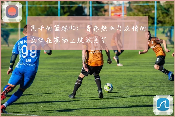 黑子的篮球05：青春热血与友情的交织在赛场上绽放光芒