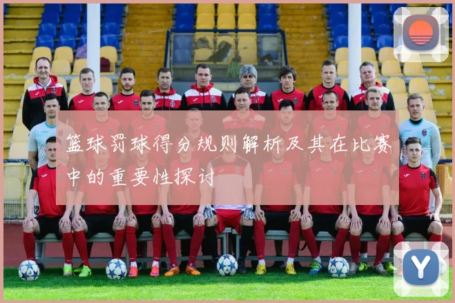 篮球罚球得分规则解析及其在比赛中的重要性探讨